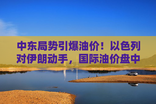 中东局势引爆油价！以色列对伊朗动手，国际油价盘中急拉13%