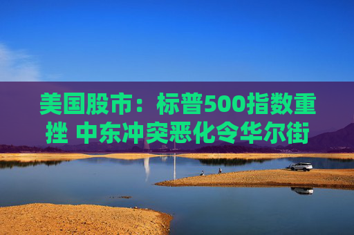 美国股市:标普500指数重挫 中东冲突恶化令华尔街系紧安全带