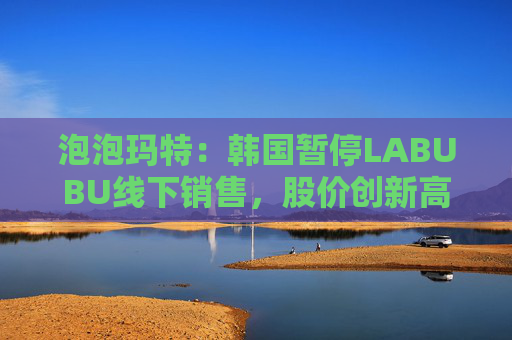 泡泡玛特：韩国暂停LABUBU线下销售，股价创新高