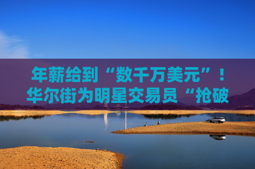 年薪给到“数千万美元”！华尔街为明星交易员“抢破头”