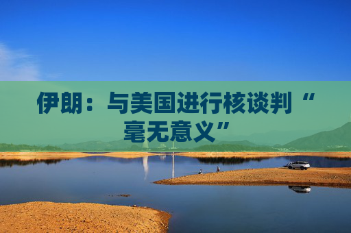 伊朗:与美国进行核谈判“毫无意义”