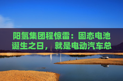 阳氢集团程惊雷:固态电池诞生之日, 就是电动汽车总体成本大幅度下降之时