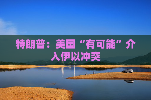 特朗普:美国“有可能”介入伊以冲突