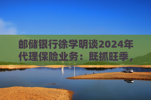 邮储银行徐学明谈2024年代理保险业务：既抓旺季，也抓全年持盈和业务转型，效果已经初步显现