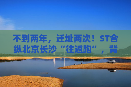 不到两年，迁址两次！ST合纵北京长沙“往返跑”，背后暴露诸多问题！