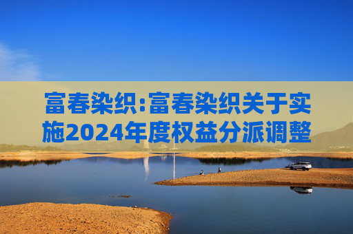 富春染织:富春染织关于实施2024年度权益分派调整可转债转股价格的公告  第1张