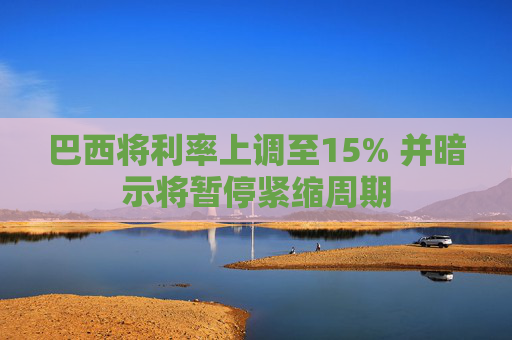 巴西将利率上调至15% 并暗示将暂停紧缩周期