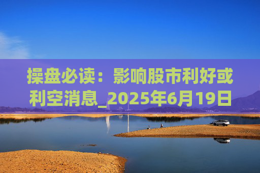 操盘必读：影响股市利好或利空消息_2025年6月19日_财经新闻  第1张