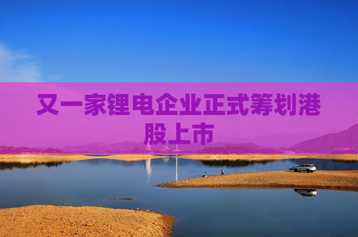 又一家锂电企业正式筹划港股上市