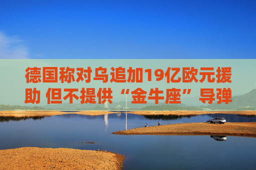 德国称对乌追加19亿欧元援助 但不提供“金牛座”导弹