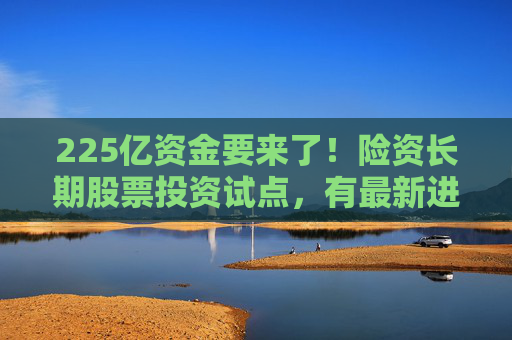225亿资金要来了!险资长期股票投资试点,有最新进展