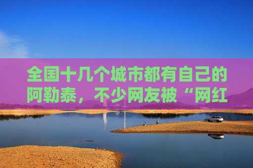 全国十几个城市都有自己的阿勒泰，不少网友被“网红景点”坑