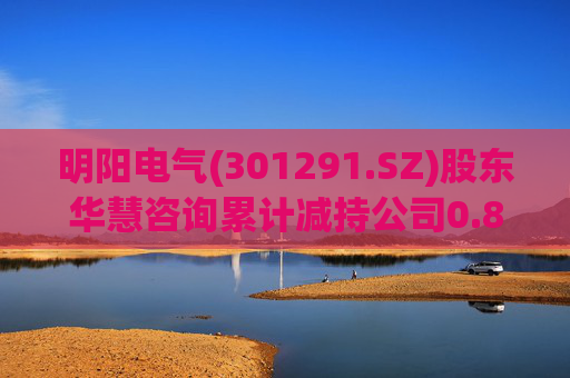 明阳电气(301291.SZ)股东华慧咨询累计减持公司0.84%股份