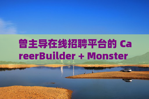 曾主导在线招聘平台的 CareerBuilder + Monster 申请破产
