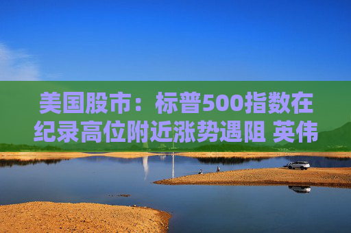 美国股市:标普500指数在纪录高位附近涨势遇阻 英伟达收盘创新高