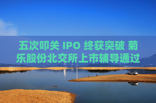 五次叩关 IPO 终获突破 菊乐股份北交所上市辅导通过验收
