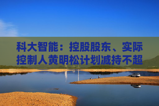 科大智能：控股股东、实际控制人黄明松计划减持不超过3%公司股份