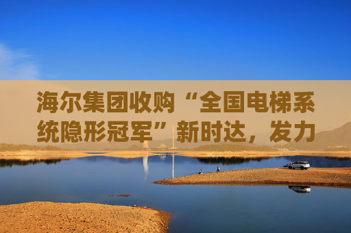海尔集团收购“全国电梯系统隐形冠军”新时达,发力具身智能、机器人 第1张 海尔集团收购“全国电梯系统隐形冠军”新时达,发力具身智能、机器人 第1张