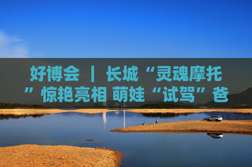 好博会 | 长城“灵魂摩托”惊艳亮相 萌娃“试驾”爸妈打卡