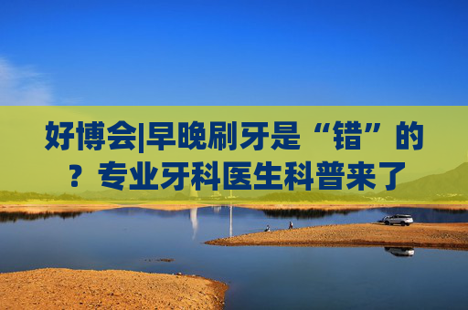 好博会|早晚刷牙是“错”的？专业牙科医生科普来了  第1张