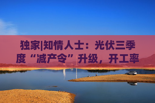 独家|知情人士：光伏三季度“减产令”升级，开工率环降10%、低价销售将审计核查