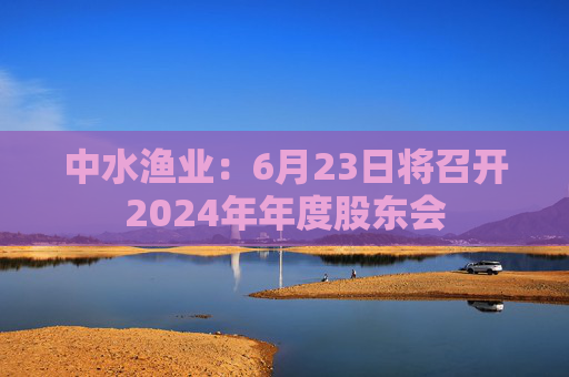 中水渔业:6月23日将召开2024年年度股东会