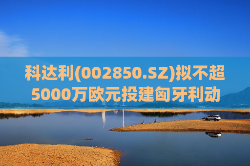科达利(002850.SZ)拟不超5000万欧元投建匈牙利动力电池精密结构件三期项目