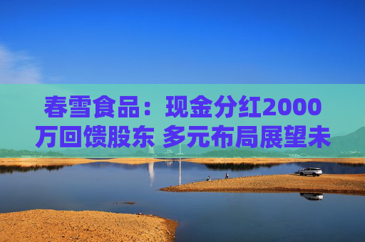 春雪食品:现金分红2000万回馈股东 多元布局展望未来