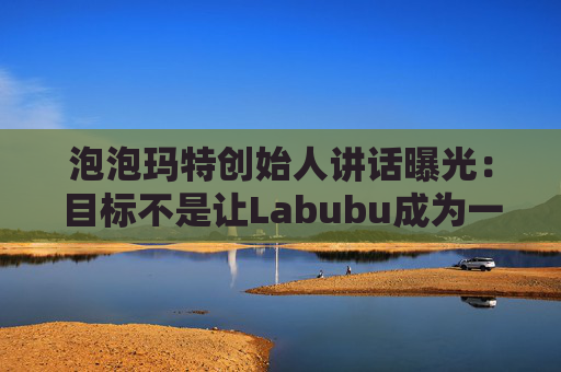 泡泡玛特创始人讲话曝光:目标不是让Labubu成为一时爆红的流行符号