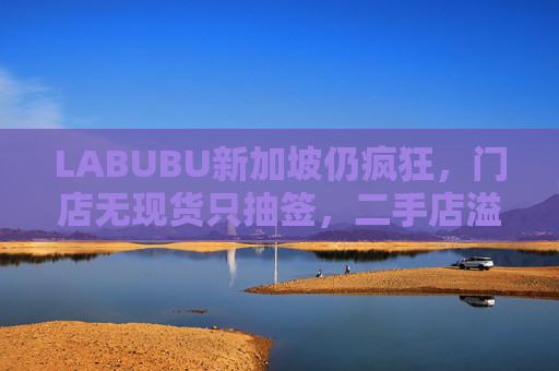 LABUBU新加坡仍疯狂，门店无现货只抽签，二手店溢价数倍，80%的客人因它而来