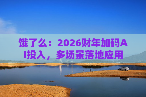 饿了么:2026财年加码AI投入,多场景落地应用