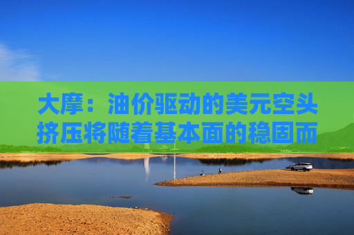 大摩:油价驱动的美元空头挤压将随着基本面的稳固而消退