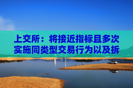 上交所:将接近指标且多次实施同类型交易行为以及拆分产品规避监管的情形纳入监管范围