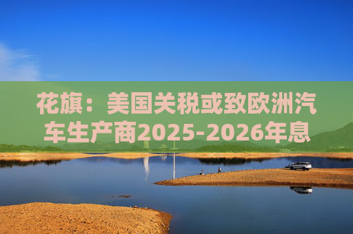 花旗：美国关税或致欧洲汽车生产商2025-2026年息税前利润下降16%