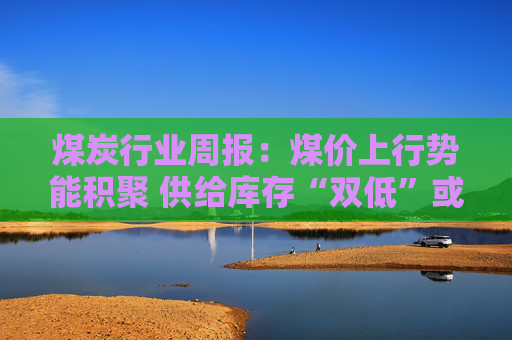 煤炭行业周报:煤价上行势能积聚 供给库存“双低”或放大价格弹性
