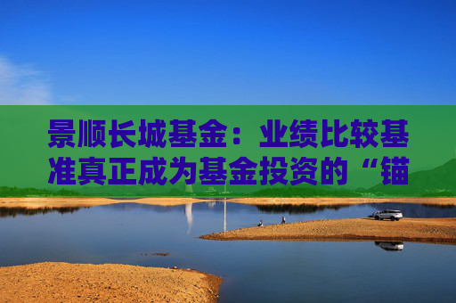 景顺长城基金:业绩比较基准真正成为基金投资的“锚”和“尺” 第1张 景顺长城基金:业绩比较基准真正成为基金投资的“锚”和“尺” 第1张