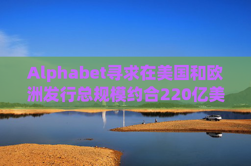 Alphabet寻求在美国和欧洲发行总规模约合220亿美元的债券