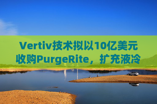 Vertiv技术拟以10亿美元收购PurgeRite，扩充液冷产品组合