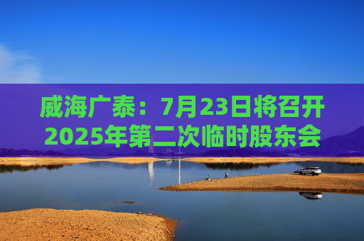 威海广泰：7月23日将召开2025年第二次临时股东会