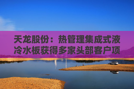 天龙股份：热管理集成式液冷水板获得多家头部客户项目定点