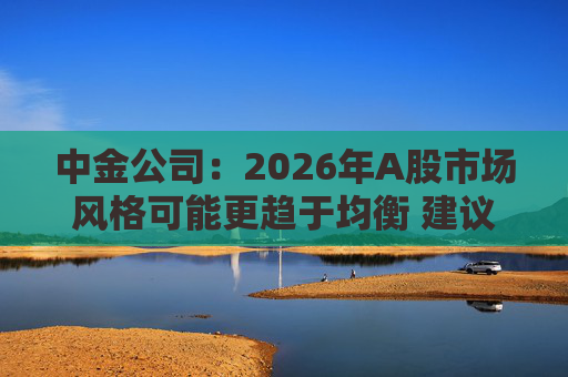 中金公司:2026年A股市场风格可能更趋于均衡 建议关注三条主线