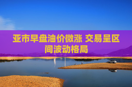 亚市早盘油价微涨 交易呈区间波动格局