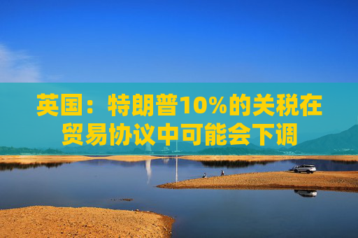 英国：特朗普10%的关税在贸易协议中可能会下调  第1张