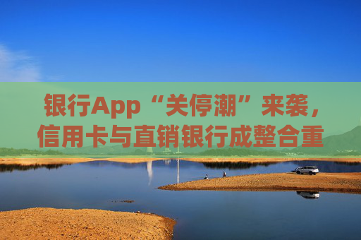 银行App“关停潮”来袭，信用卡与直销银行成整合重点领域