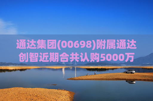 通达集团(00698)附属通达创智近期合共认购5000万元理财产品