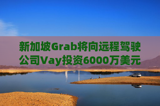 新加坡Grab将向远程驾驶公司Vay投资6000万美元