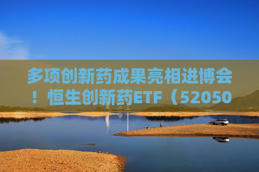 多项创新药成果亮相进博会！恒生创新药ETF（520500）规模与份额双双创新高