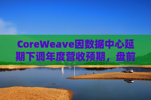 CoreWeave因数据中心延期下调年度营收预期,盘前跌近9%