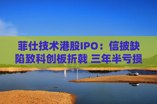 菲仕技术港股IPO:信披缺陷致科创板折戟 三年半亏损达4.3亿元 客户集中度持续升高