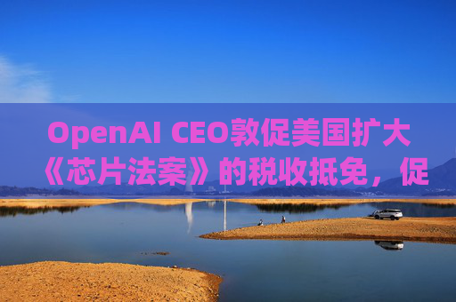 OpenAI CEO敦促美国扩大《芯片法案》的税收抵免，促进人工智能发展